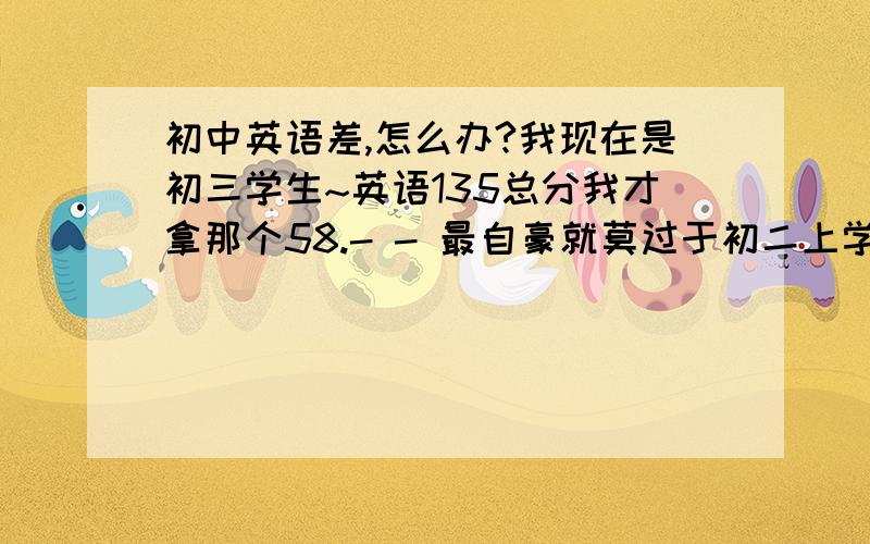 初中英语差,怎么办?我现在是初三学生~英语135总分我才拿那个58.- - 最自豪就莫过于初二上学期期中考的78分(总120)了.这是我初二下 期末统考成绩 很明显!英语很拖我后腿.语文86(120)数学90(120)