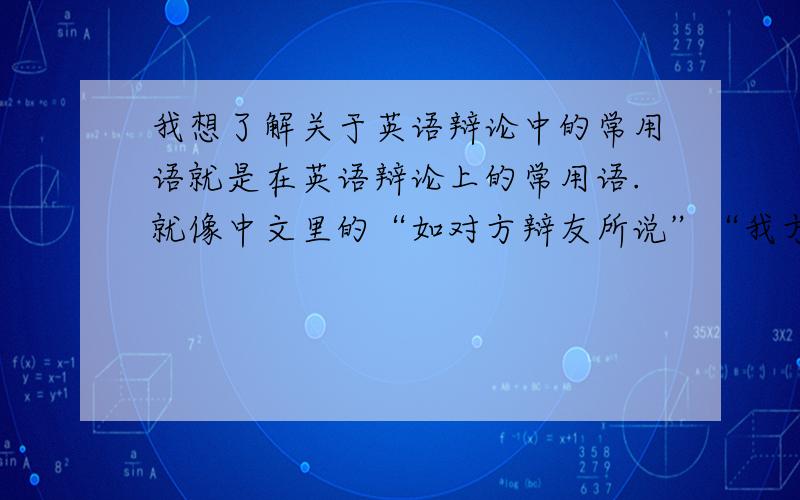 我想了解关于英语辩论中的常用语就是在英语辩论上的常用语.就像中文里的“如对方辩友所说”“我方的观点”.多多益善谢谢.