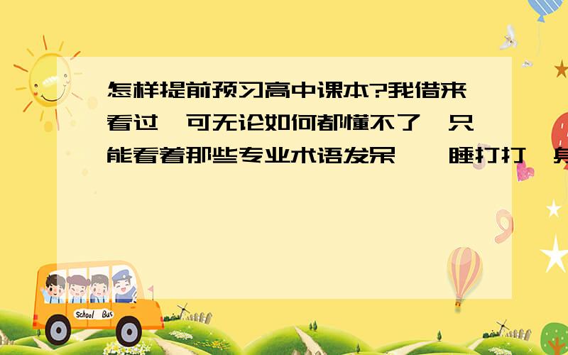 怎样提前预习高中课本?我借来看过,可无论如何都懂不了,只能看着那些专业术语发呆,瞌睡打打,身边又没个人指导...