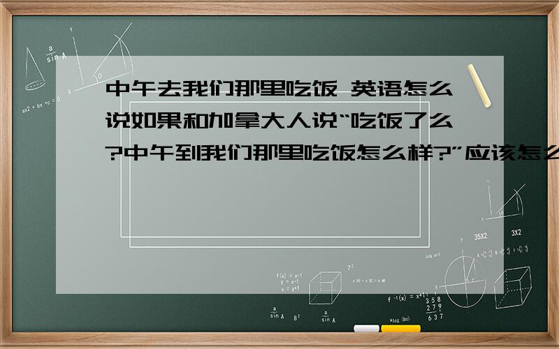 中午去我们那里吃饭 英语怎么说如果和加拿大人说“吃饭了么?中午到我们那里吃饭怎么样?”应该怎么说?