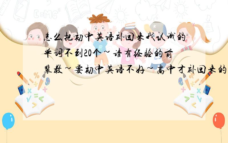 怎么把初中英语补回来我认识的单词不到20个~请有经验的前辈教~要初中英语不好~高中才补回来的前辈!因为那样的才有切身体验!