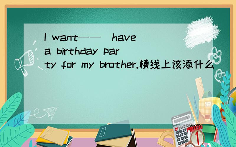 I want——（have）a birthday party for my brother.横线上该添什么