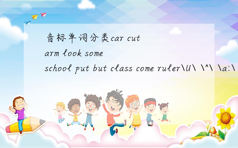 音标单词分类car cut arm look some school put but class come ruler\U\ \^\ \a:\ \u:\ 哪些单词是哪些音标,好心的帅哥美女帮我填填吧!