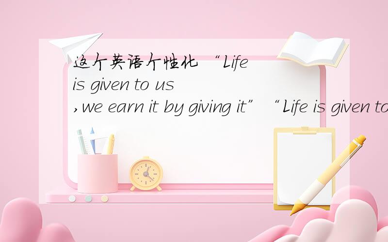 这个英语个性化 “Life is given to us,we earn it by giving it”“Life is given to us,we earn it by giving it”可是我要把“Life is given to us,we earn it by giving it”个性化比如 