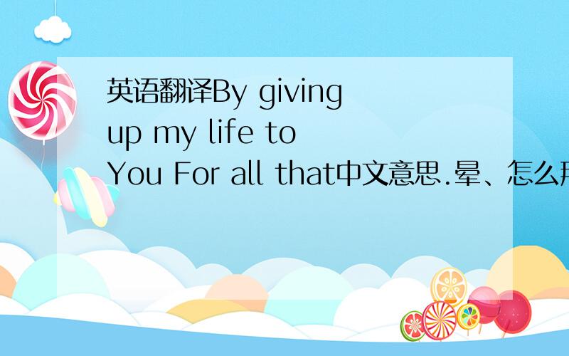 英语翻译By giving up my life to You For all that中文意思.晕、怎么那么多种答案。谁能给个确切的阿。