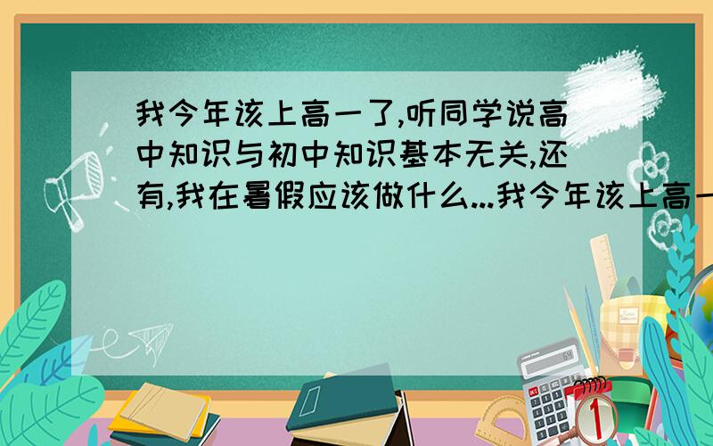 我今年该上高一了,听同学说高中知识与初中知识基本无关,还有,我在暑假应该做什么...我今年该上高一了,听同学说高中知识与初中知识基本无关,还有,我在暑假应该做什么准备呢