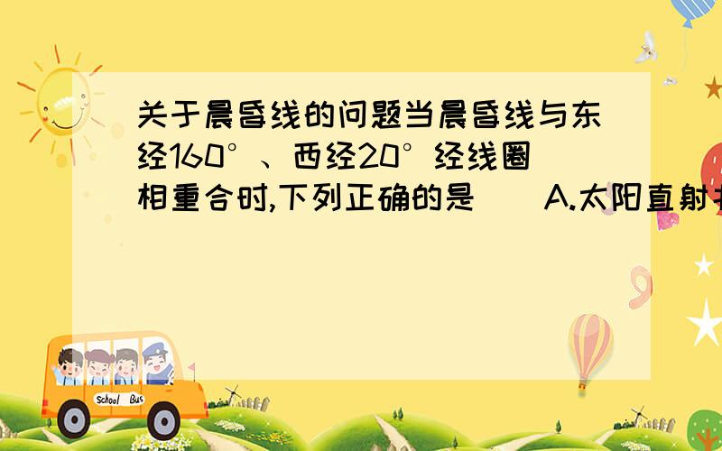 关于晨昏线的问题当晨昏线与东经160°、西经20°经线圈相重合时,下列正确的是（）A.太阳直射北回归线 B.太阳直射南回归线C.全球各地昼夜长短相等