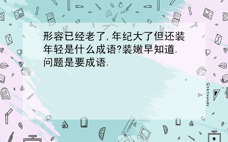 形容已经老了,年纪大了但还装年轻是什么成语?装嫩早知道.问题是要成语.