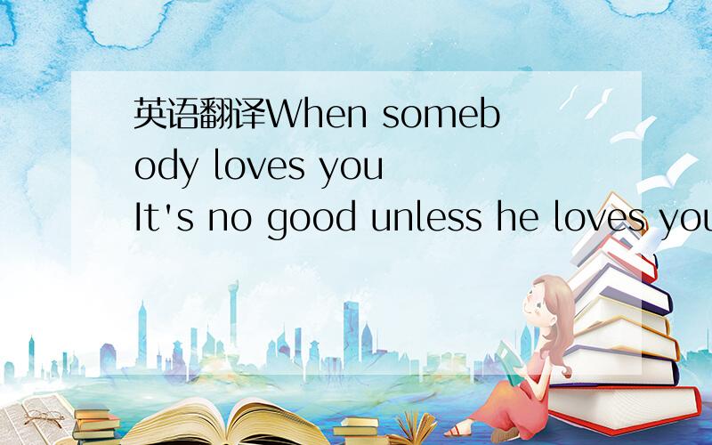 英语翻译When somebody loves you It's no good unless he loves you all the way Happy to be near you When you need someone to cheer you all the way Taller than the tallest tree is That's how it's got to feel Deeper than the deep blue sea is That's h