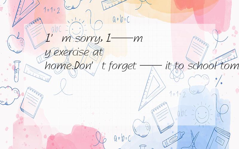 I′m sorry,I——my exercise at home.Don′t forget —— it to school tomorro ,pleaseA.forget,to take B.left,to bring C.forget,to bring D.left,to take