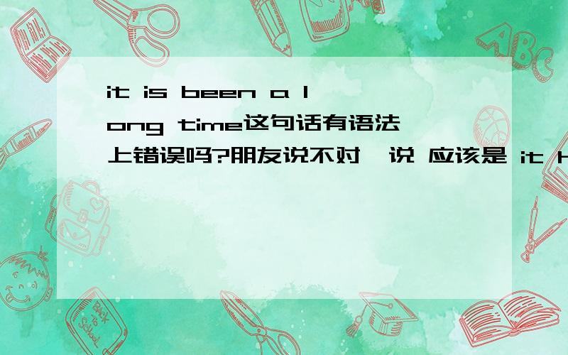 it is been a long time这句话有语法上错误吗?朋友说不对  说 应该是 it has been a long time  到底那句是对的 ?