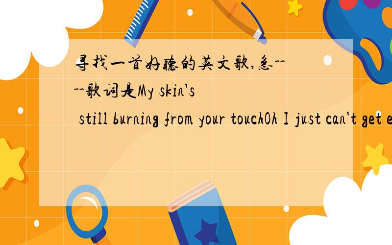 寻找一首好听的英文歌,急----歌词是My skin's still burning from your touchOh I just can't get enough ISaid I wouldn't ask for muchBut your eyes are dangerousOh the thought keep spinning in my headCan we drop this masqueradeI can't predict