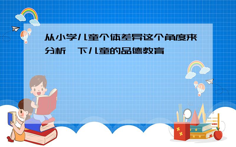 从小学儿童个体差异这个角度来分析一下儿童的品德教育