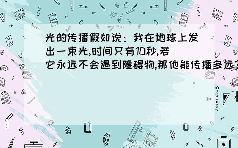 光的传播假如说：我在地球上发出一束光,时间只有10秒,若它永远不会遇到障碍物,那他能传播多远?是只有10秒?还是到达宇宙的尽头?或者说：一颗恒星距离地球100光年，咱们现在看见的光是它