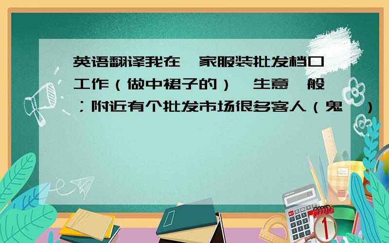 英语翻译我在一家服装批发档口工作（做中裙子的）,生意一般；附近有个批发市场很多客人（鬼佬）,假如我知道他需要裙子,那我在街上搭讪问他,“你找裙子吗,有兴趣来我家档口看一下吗,