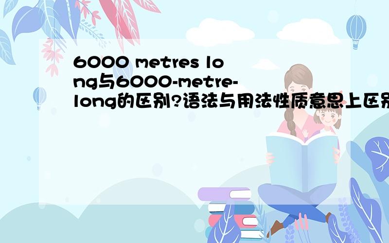 6000 metres long与6000-metre-long的区别?语法与用法性质意思上区别?怎么1楼与大家说法差别那么大？到底谁对哦，不要蒙我呀~