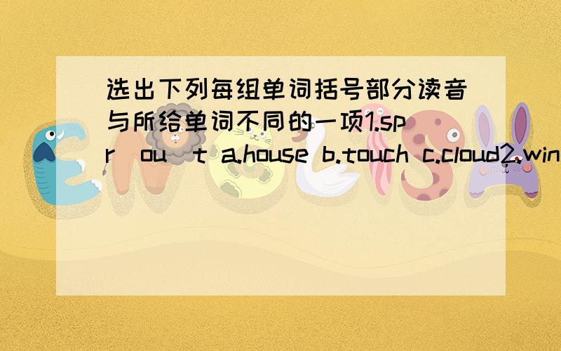 选出下列每组单词括号部分读音与所给单词不同的一项1.spr（ou）t a.house b.touch c.cloud2.wind(ow) a.tomorrow b.crow c.how3.res(u)lts a.useful b.syudy c.thunder4.p(a)ss a.snake b.shark c.card5.n(ow) a.brown b.slow c.cow