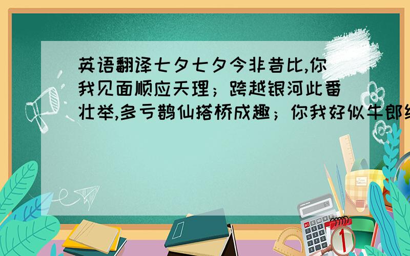 英语翻译七夕七夕今非昔比,你我见面顺应天理；跨越银河此番壮举,多亏鹊仙搭桥成趣；你我好似牛郎织女,爱你之心,无庸质疑；默默心许：让我天天见你!