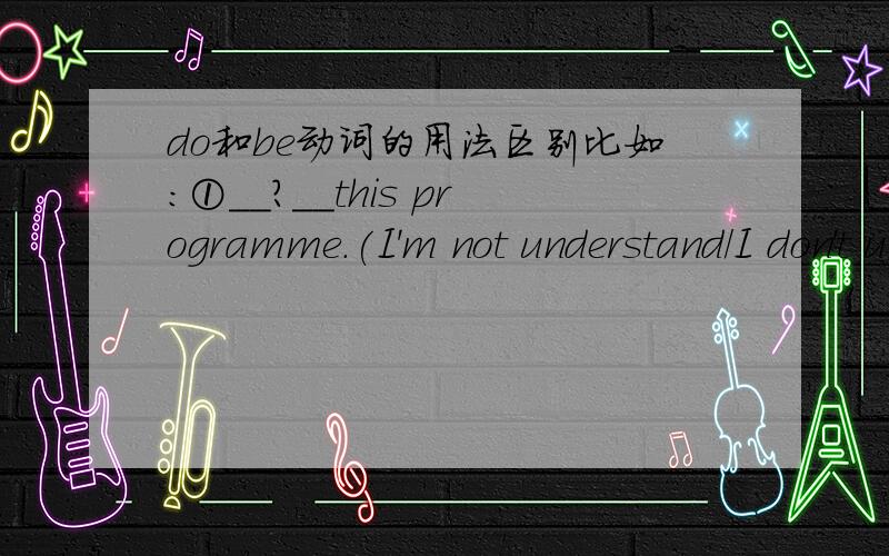 do和be动词的用法区别比如：①__?__this programme.(I'm not understand/I don't understand)②Jim and his father__?__.They are asleep.（aren't watching TV/don't watching tv)③A:Why______?B:Because I'm happy.(smile) 要怎么做?为什么?