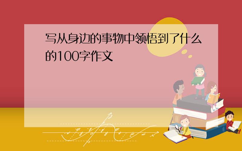 写从身边的事物中领悟到了什么的100字作文