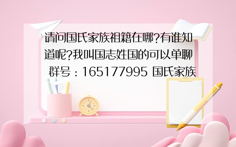 请问国氏家族祖籍在哪?有谁知道呢?我叫国志姓国的可以单聊 群号：165177995 国氏家族