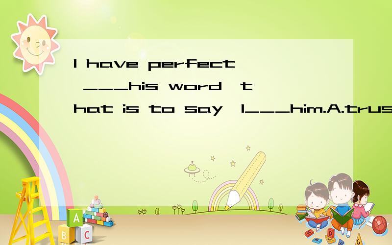 I have perfect ___his word,that is to say,I___him.A.trusted;trust B.trust;trust in C.trust in;trust D.trust in;have trusted why?(Ass P1 .15)