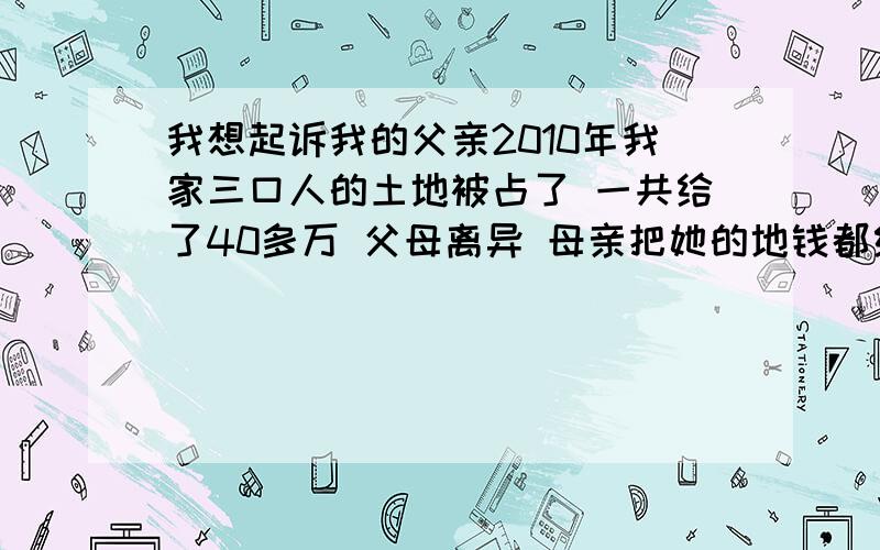 我想起诉我的父亲2010年我家三口人的土地被占了 一共给了40多万 父母离异 母亲把她的地钱都给了我 作为以前的补偿 现在父亲占着我的2份钱 我该怎么办 其实我也不想这样 从小到大 一直没