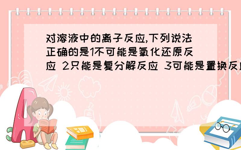 对溶液中的离子反应,下列说法正确的是1不可能是氧化还原反应 2只能是复分解反应 3可能是置换反应 4不能没有分子参加A1,3 B3 C1,2 D3,4