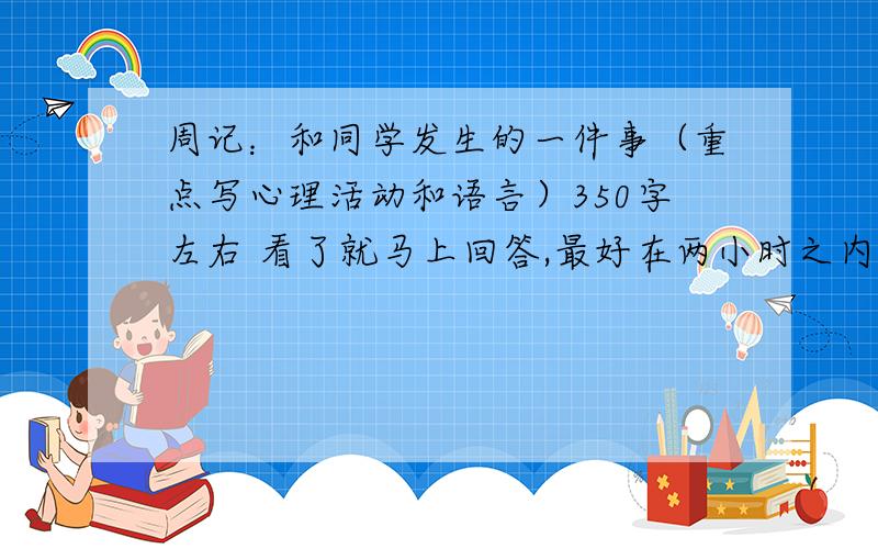 周记：和同学发生的一件事（重点写心理活动和语言）350字左右 看了就马上回答,最好在两小时之内.要写学校的,提点建议,最好别复制 要实际点