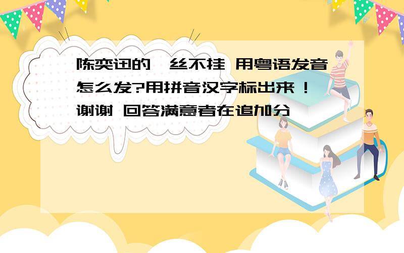 陈奕迅的一丝不挂 用粤语发音怎么发?用拼音汉字标出来 !谢谢 回答满意者在追加分