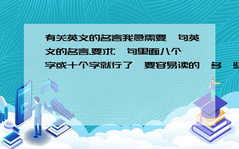 有关英文的名言我急需要一句英文的名言.要求:一句里面八个字或十个字就行了,要容易读的,多一些选择,不要只给一句这么少,拜托你们了.我要这两三天就出结果了,要翻译中文在句子下面.