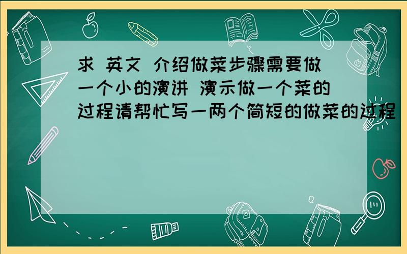 求 英文 介绍做菜步骤需要做一个小的演讲 演示做一个菜的过程请帮忙写一两个简短的做菜的过程 包括 材料 操作什么的 简短点就行!