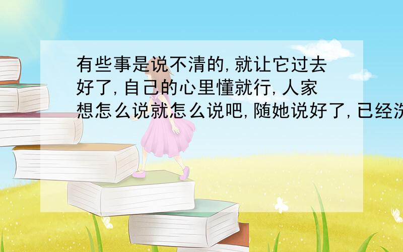 有些事是说不清的,就让它过去好了,自己的心里懂就行,人家想怎么说就怎么说吧,随她说好了,已经洗不清了,这也不能怪她,她也不懂所以才那样说,都是信号惹的祸,把我害的那么彻底,那么心痛