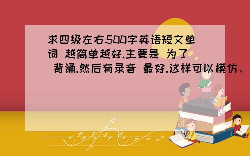 求四级左右500字英语短文单词 越简单越好.主要是 为了 背诵.然后有录音 最好.这样可以模仿、谢谢；