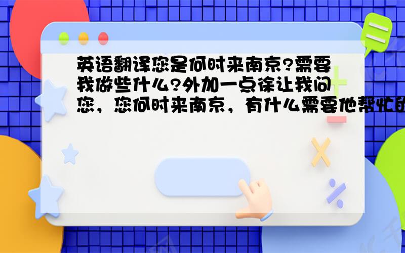 英语翻译您是何时来南京?需要我做些什么?外加一点徐让我问您，您何时来南京，有什么需要他帮忙的？