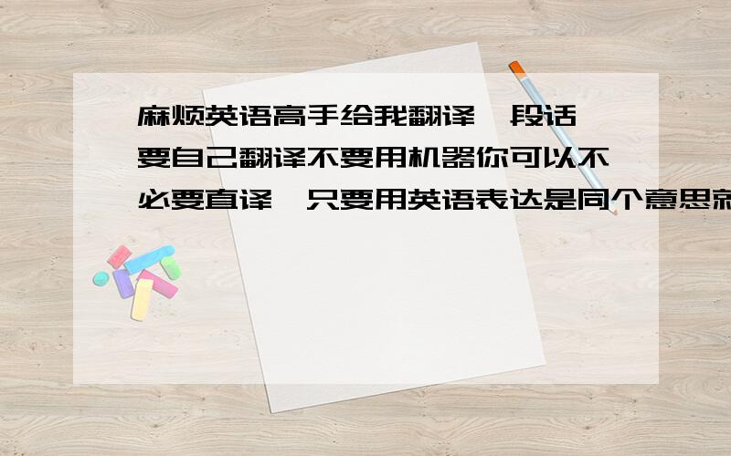 麻烦英语高手给我翻译一段话,要自己翻译不要用机器你可以不必要直译,只要用英语表达是同个意思就好.但拜托用软件电脑翻译的就别拿出来了,傻子都看的出来语法错误一大堆.我也不会给