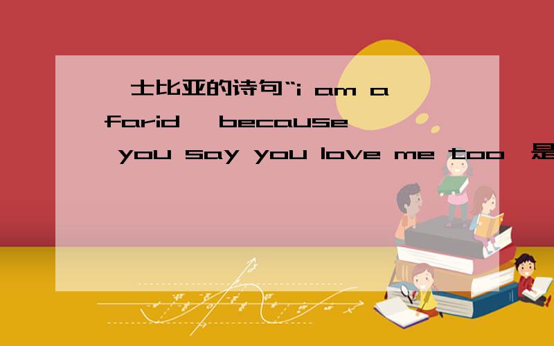 莎士比亚的诗句“i am afarid ,because you say you love me too