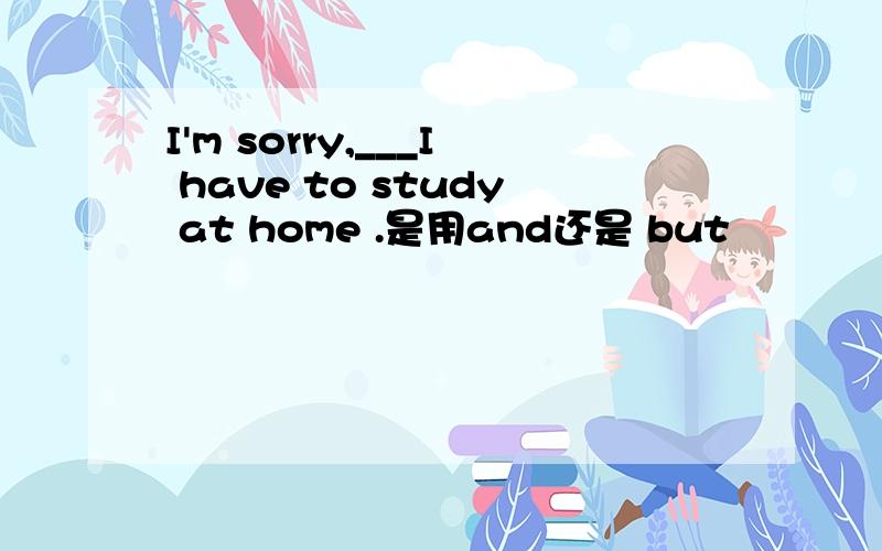 I'm sorry,___I have to study at home .是用and还是 but