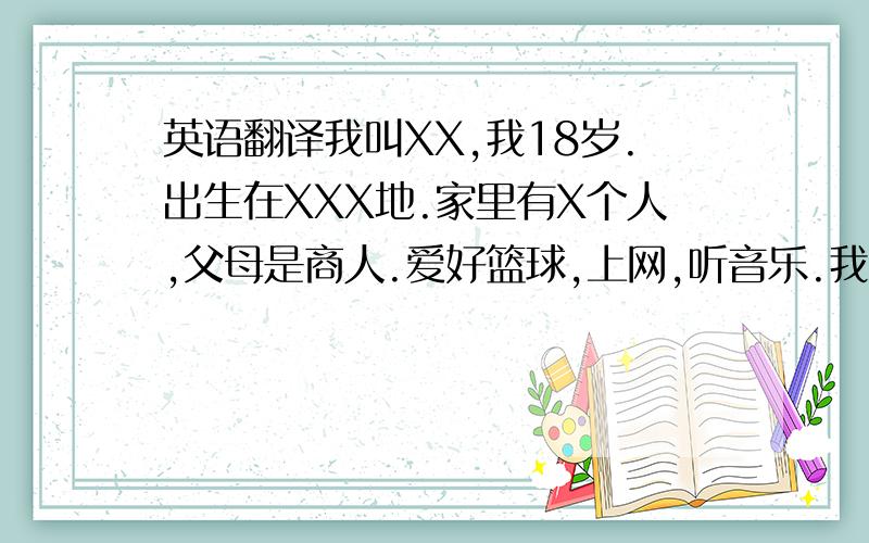 英语翻译我叫XX,我18岁.出生在XXX地.家里有X个人,父母是商人.爱好篮球,上网,听音乐.我性格开朗,大方.乐天知命.课余时间喜欢和朋友一起打篮球,大概就这些.然后再随便加些..