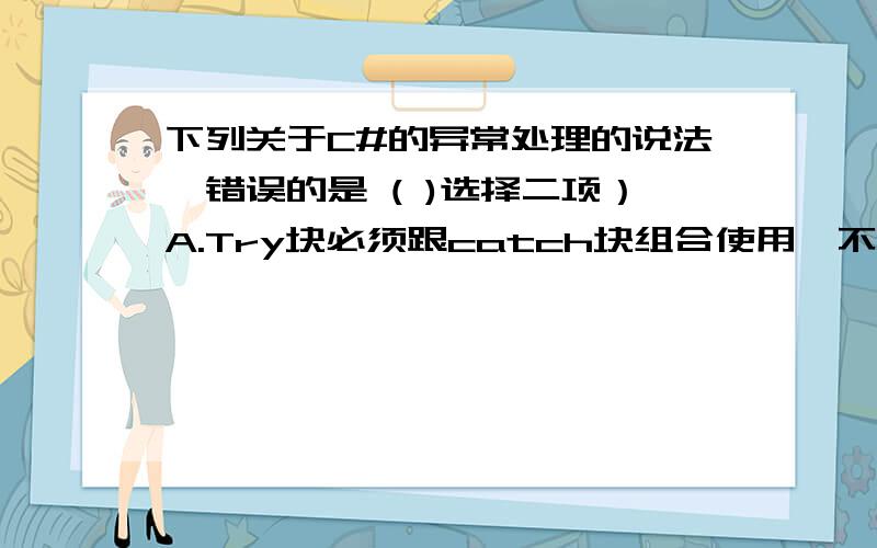 下列关于C#的异常处理的说法,错误的是 ( )选择二项）A.Try块必须跟catch块组合使用,不能单独使用B.一个try块可以跟随多个catch块C.使用throw语句既可引发系统异常,也可以引发由开发人员创建的