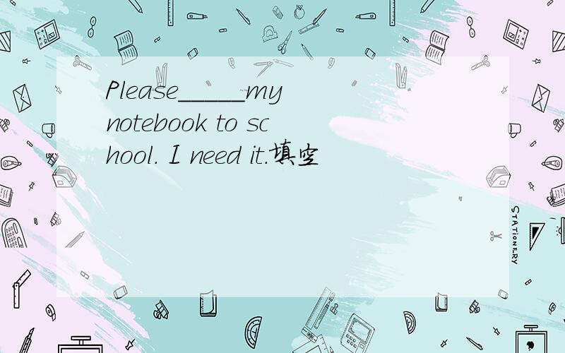 Please_____my notebook to school. I need it.填空