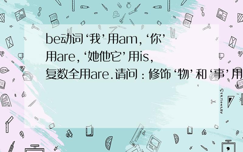 be动词‘我’用am,‘你’用are,‘她他它’用is,复数全用are.请问：修饰‘物’和‘事’用哪个系动词?不是指人（你我他）的词