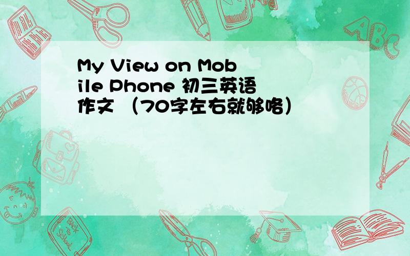 My View on Mobile Phone 初三英语作文 （70字左右就够咯）