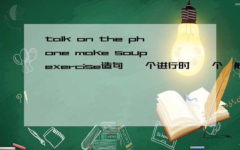 talk on the phone make soup exercise造句,一个进行时,一个一般进行时.人称：She每个词组造2句一个进行时,一个一般进行时.