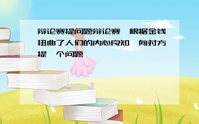 辩论赛提问题辩论赛,根据金钱扭曲了人们的内心良知,向对方提一个问题