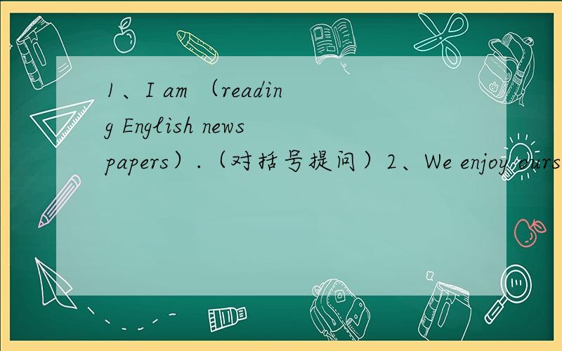 1、I am （reading English newspapers）.（对括号提问）2、We enjoy ourselves at the Guitar Club .（改同义句）We____ ____ ____ ____ at the Guitar Club.3、(Millie）is my best friend.（对括号提问）4、The Sping Festival usually c