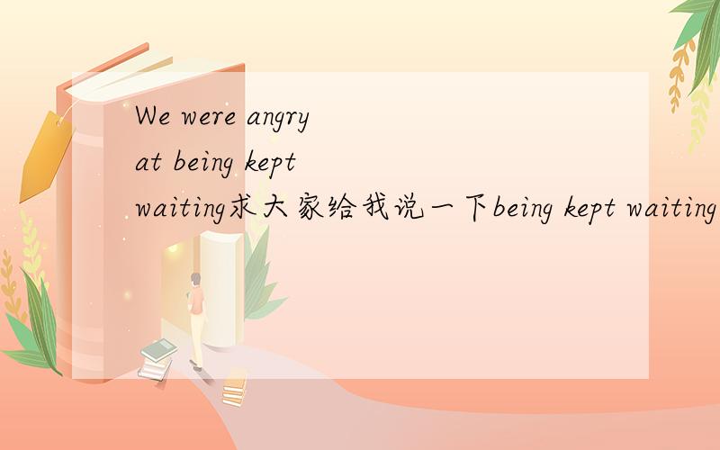 We were angry at being kept waiting求大家给我说一下being kept waiting什么意思,并给我being kept waiting的语法分析,还有为什么要用kept.being kept是不是用了被动语态啊?还是另有语法含义.帮助小弟我.