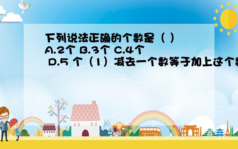 下列说法正确的个数是（ ） A.2个 B.3个 C.4个 D.5 个（1）减去一个数等于加上这个数（2）零减去一个数,仍得这个数（3）两个相反数相减得零（4）有理数减法中,被减数不一定比减数或差大（5