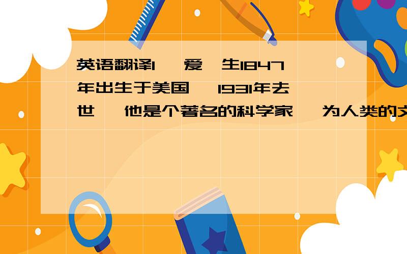 英语翻译1 、爱迪生1847年出生于美国 、1931年去世 、他是个著名的科学家 、为人类的文明作出了巨大贡献.2、爱迪生在很多领域都提出了科学的见解 、有大约2000项发明 .3 、除了是名科学家