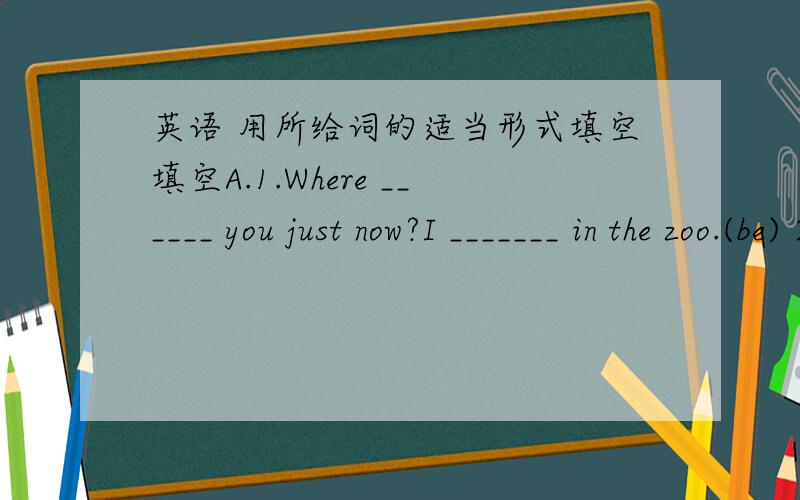 英语 用所给词的适当形式填空填空A.1.Where ______ you just now?I _______ in the zoo.(be) 2.Listen,the birds ___________ (sing) in the tree.3.______ Miss Li ______ (have) a long holiday?4.My mother usually ______ (cook) at 5 o'clock.5.Wha